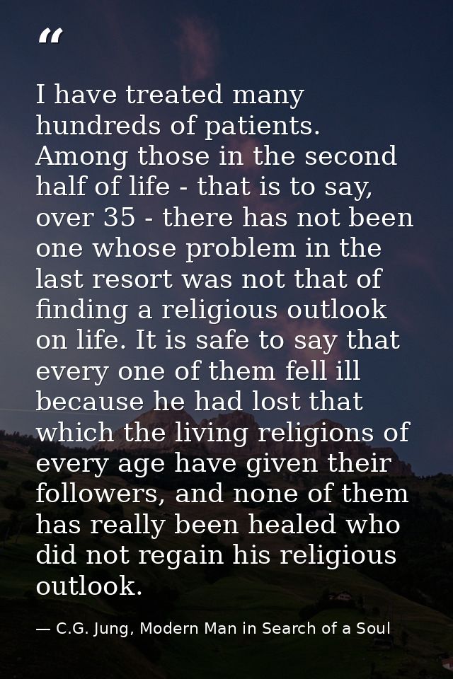 I have treated many hundreds of patients. Among those in the second half of life - that is to say, over 35 - there has n — C.G. Jung, Modern Man in Search of a Soul