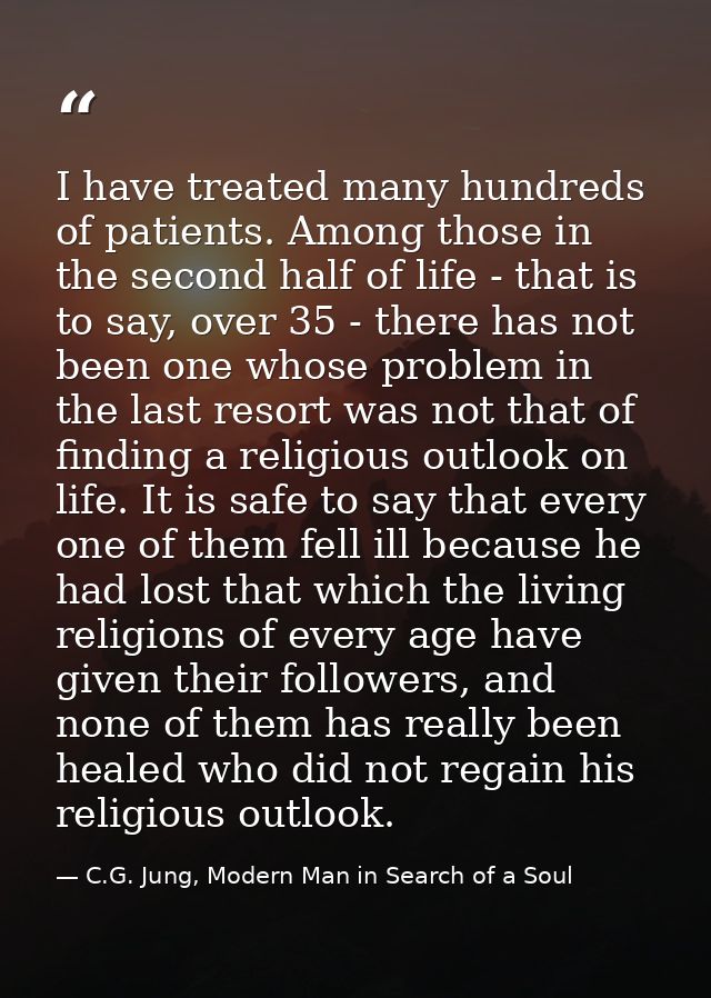 I have treated many hundreds of patients. Among those in the second half of life - that is to say, over 35 - there has n — C.G. Jung, Modern Man in Search of a Soul