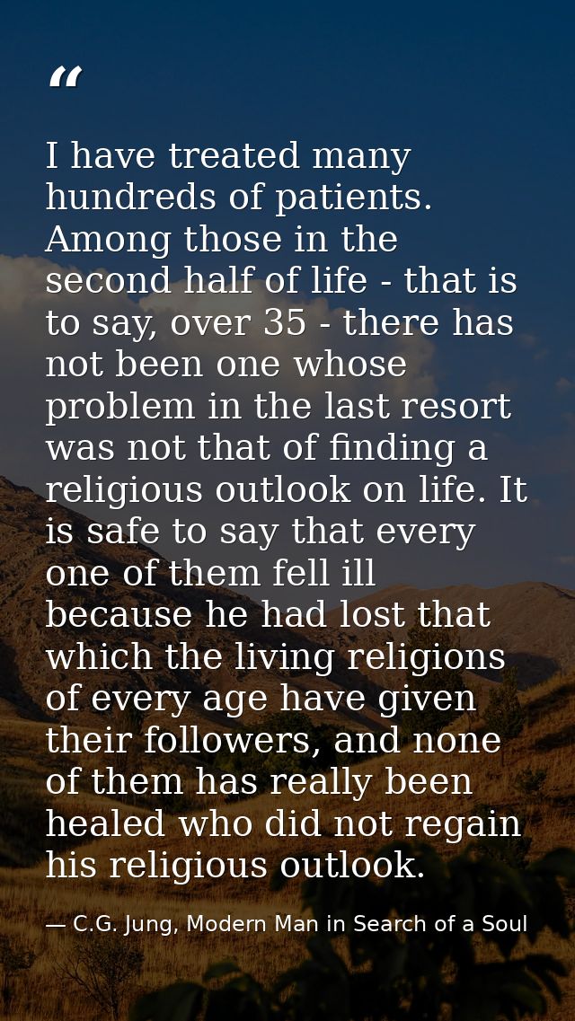 I have treated many hundreds of patients. Among those in the second half of life - that is to say, over 35 - there has n — C.G. Jung, Modern Man in Search of a Soul