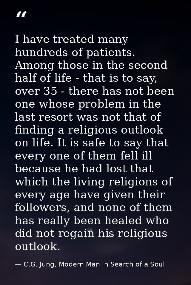I have treated many hundreds of patients. Among those in the second half of life - that is to say, over 35 - there has n — C.G. Jung, Modern Man in Search of a Soul