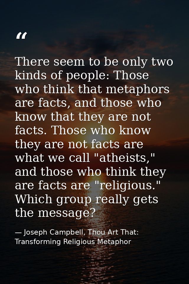 There seem to be only two kinds of people: Those who think that metaphors are facts, and those who know that they are no — Joseph Campbell, Thou Art That: Transforming Religious Metaphor