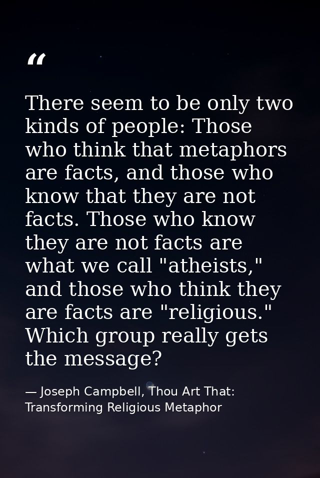 There seem to be only two kinds of people: Those who think that metaphors are facts, and those who know that they are no — Joseph Campbell, Thou Art That: Transforming Religious Metaphor