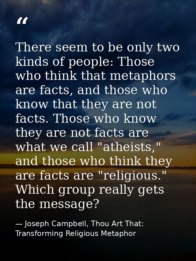 There seem to be only two kinds of people: Those who think that metaphors are facts, and those who know that they are no — Joseph Campbell, Thou Art That: Transforming Religious Metaphor