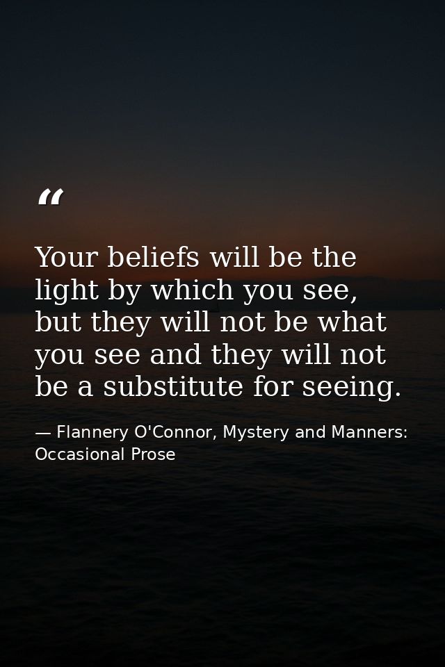 Your beliefs will be the light by which you see, but they will not be what you see and they will not be a substitute for — Flannery O'Connor, Mystery and Manners: Occasional Prose