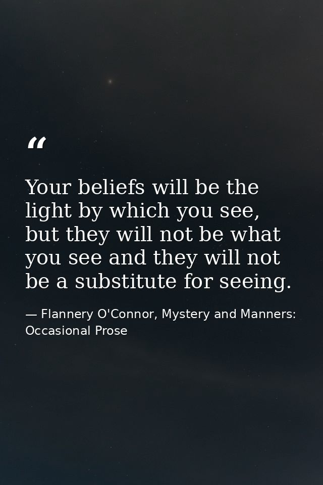 Your beliefs will be the light by which you see, but they will not be what you see and they will not be a substitute for — Flannery O'Connor, Mystery and Manners: Occasional Prose