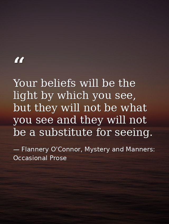 Your beliefs will be the light by which you see, but they will not be what you see and they will not be a substitute for — Flannery O'Connor, Mystery and Manners: Occasional Prose