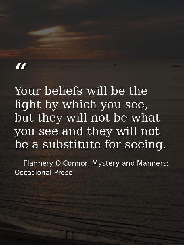 Your beliefs will be the light by which you see, but they will not be what you see and they will not be a substitute for — Flannery O'Connor, Mystery and Manners: Occasional Prose