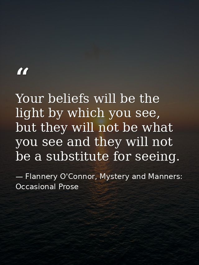 Your beliefs will be the light by which you see, but they will not be what you see and they will not be a substitute for — Flannery O'Connor, Mystery and Manners: Occasional Prose