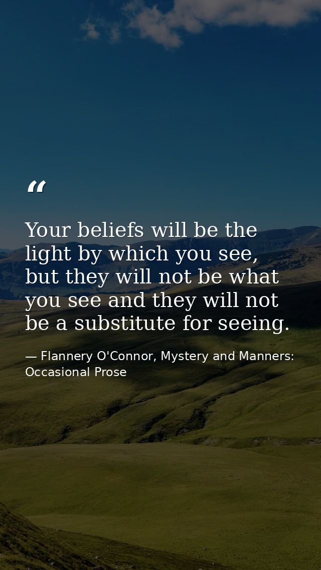 Your beliefs will be the light by which you see, but they will not be what you see and they will not be a substitute for — Flannery O'Connor, Mystery and Manners: Occasional Prose