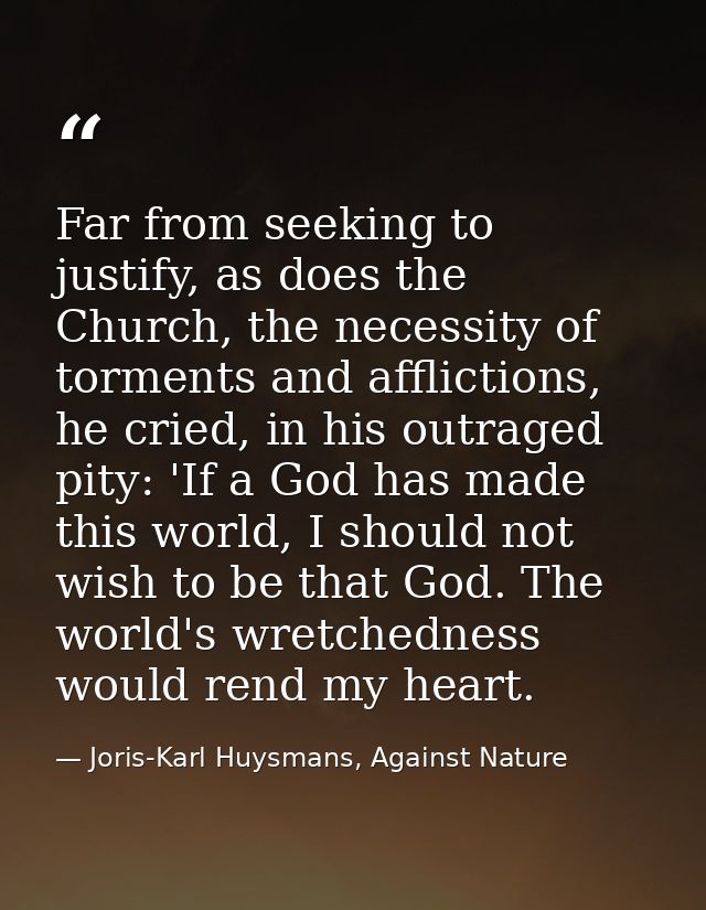 Far from seeking to justify, as does the Church, the necessity of torments and afflictions, he cried, in his outraged pi — Joris-Karl Huysmans, Against Nature