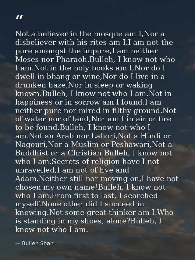 Not a believer in the mosque am I,Nor a disbeliever with his rites am I.I am not the pure amongst the impure,I am neithe — Bulleh Shah
