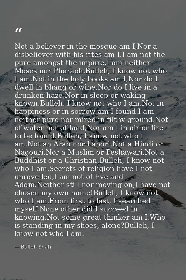 Not a believer in the mosque am I,Nor a disbeliever with his rites am I.I am not the pure amongst the impure,I am neithe — Bulleh Shah