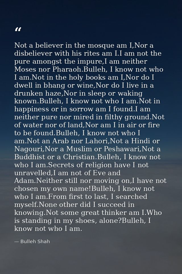 Not a believer in the mosque am I,Nor a disbeliever with his rites am I.I am not the pure amongst the impure,I am neithe — Bulleh Shah