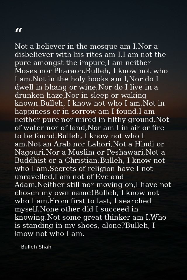 Not a believer in the mosque am I,Nor a disbeliever with his rites am I.I am not the pure amongst the impure,I am neithe — Bulleh Shah