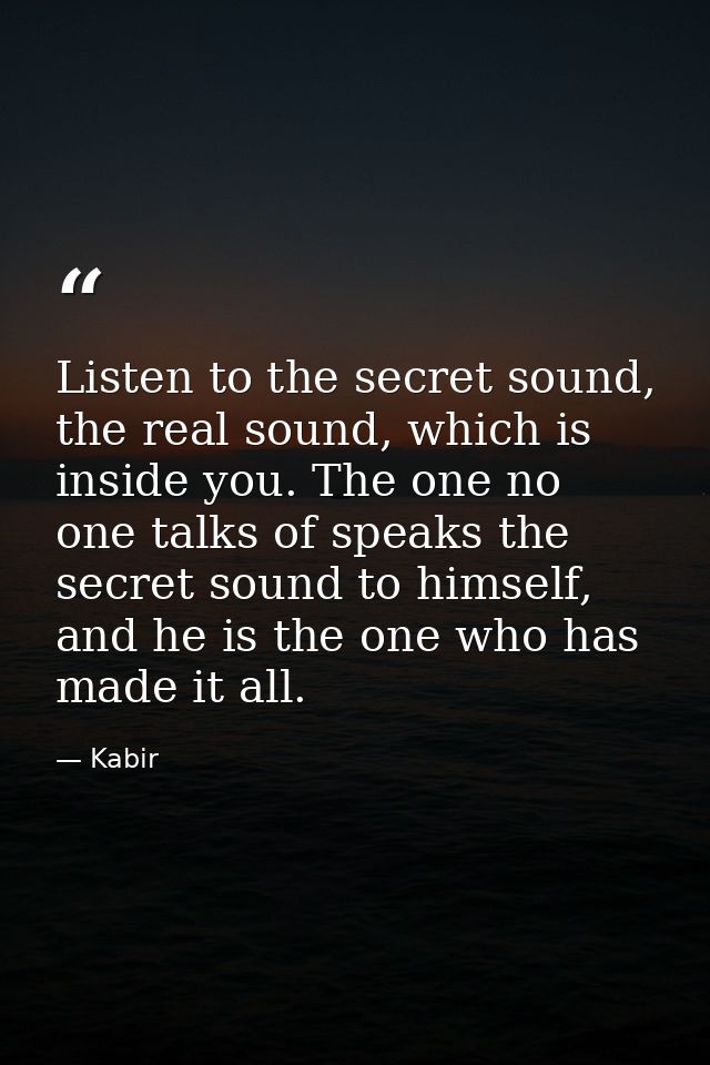 Listen to the secret sound, the real sound, which is inside you. The one no one talks of speaks the secret sound to hims — Kabir