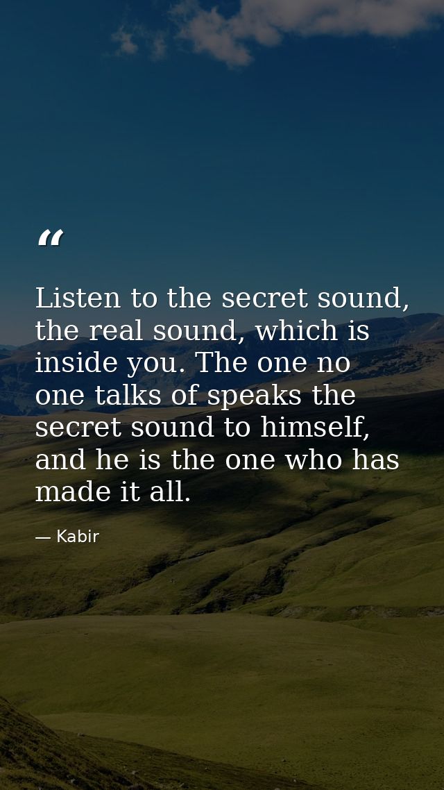 Listen to the secret sound, the real sound, which is inside you. The one no one talks of speaks the secret sound to hims — Kabir