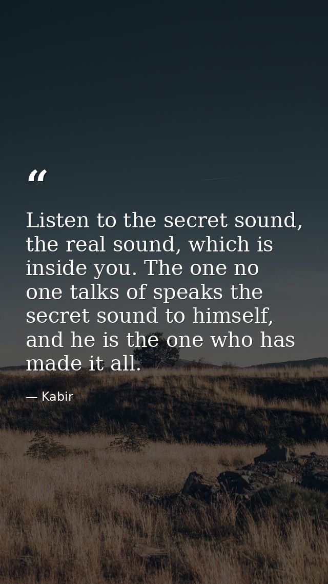 Listen to the secret sound, the real sound, which is inside you. The one no one talks of speaks the secret sound to hims — Kabir