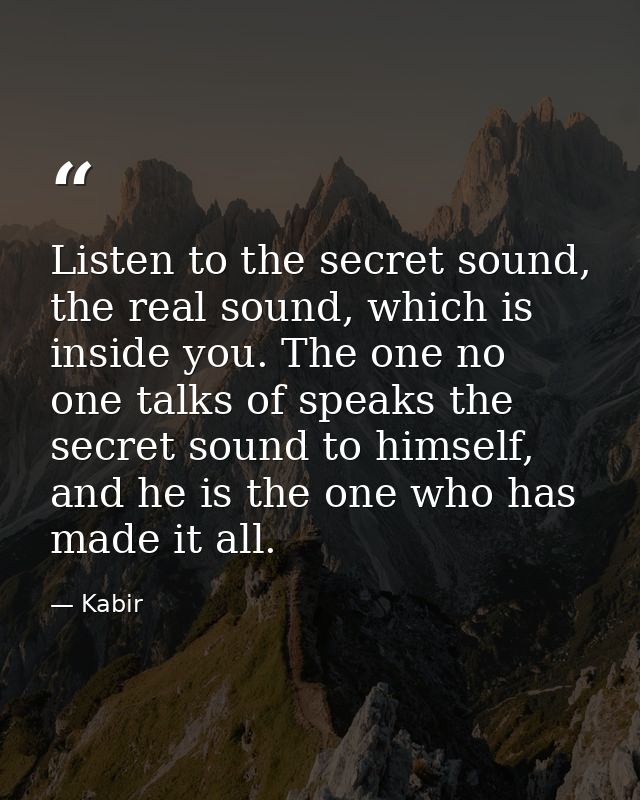 Listen to the secret sound, the real sound, which is inside you. The one no one talks of speaks the secret sound to hims — Kabir