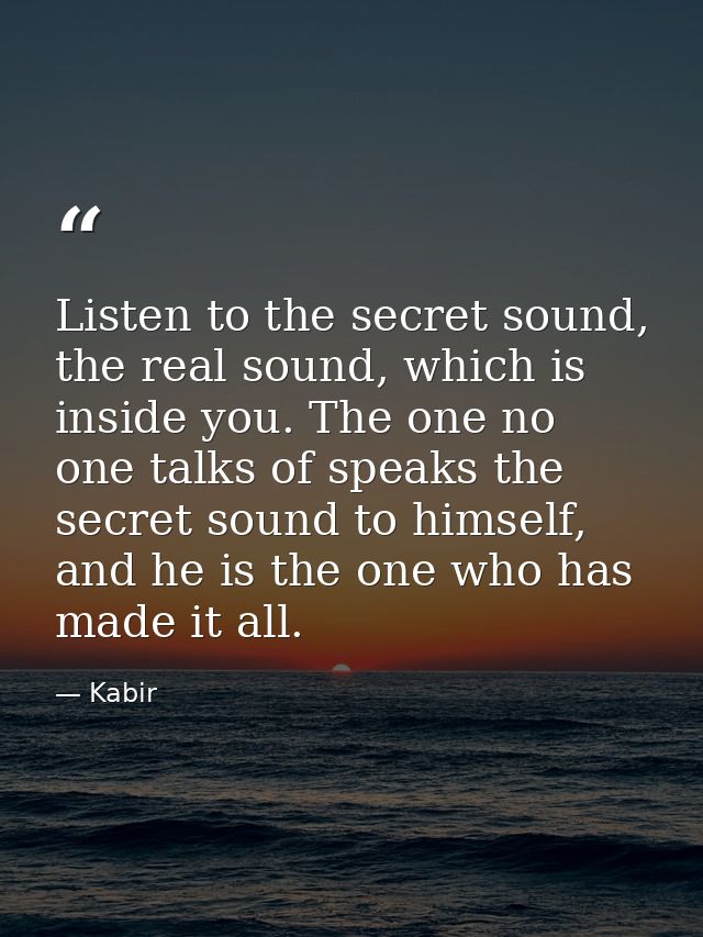 Listen to the secret sound, the real sound, which is inside you. The one no one talks of speaks the secret sound to hims — Kabir