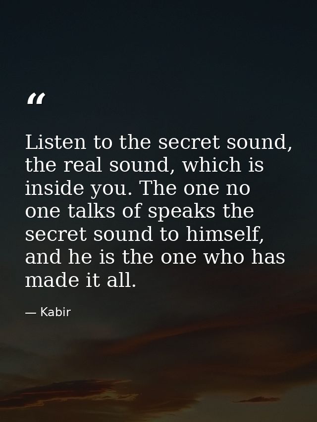 Listen to the secret sound, the real sound, which is inside you. The one no one talks of speaks the secret sound to hims — Kabir