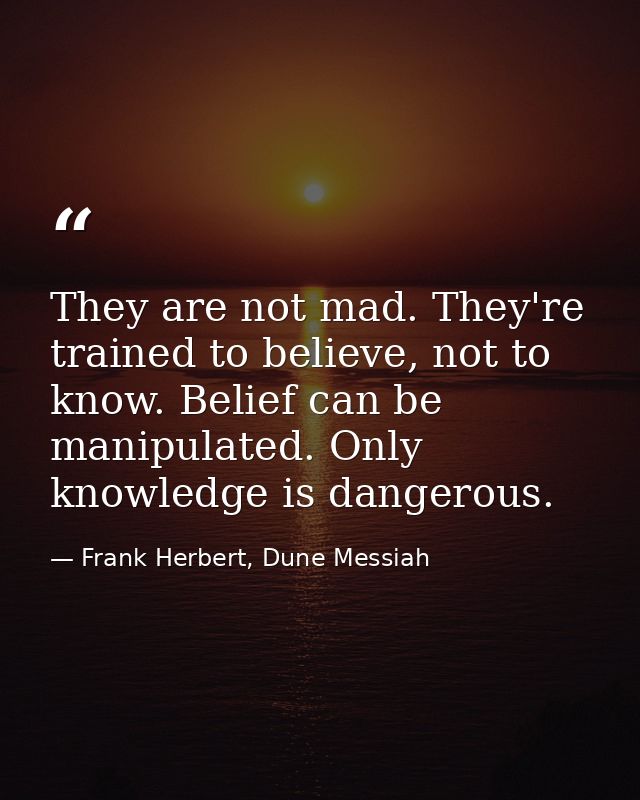 They are not mad. They're trained to believe, not to know. Belief can be manipulated. Only knowledge is dangerous. — Frank Herbert, Dune Messiah