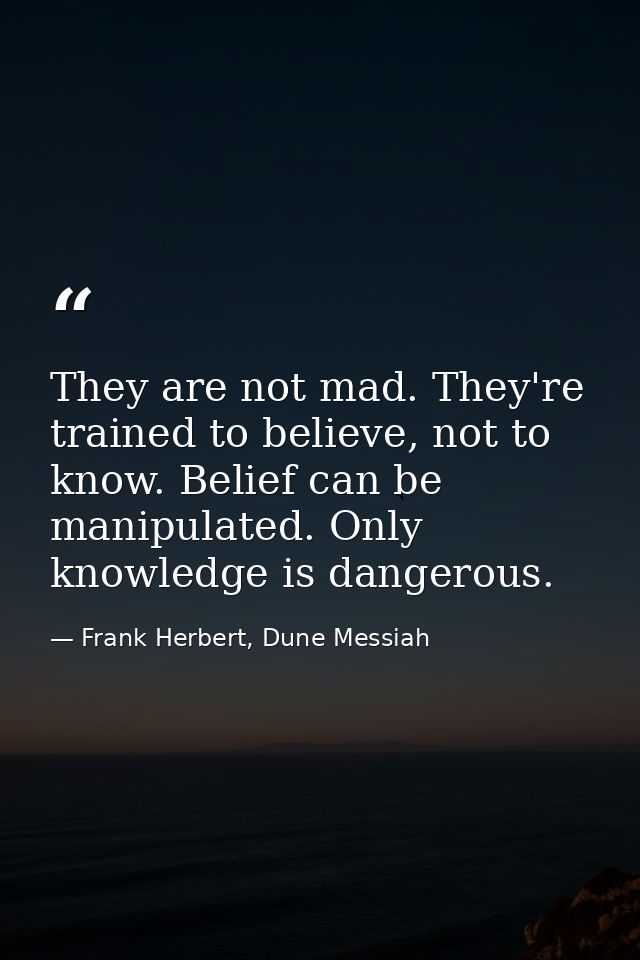 They are not mad. They're trained to believe, not to know. Belief can be manipulated. Only knowledge is dangerous. — Frank Herbert, Dune Messiah