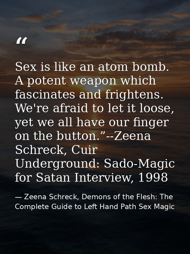 Sex is like an atom bomb. A potent weapon which fascinates and frightens. We're afraid to let it loose, yet we all have  — Zeena Schreck, Demons of the Flesh: The Complete Guide to Left Hand Path Sex Magic