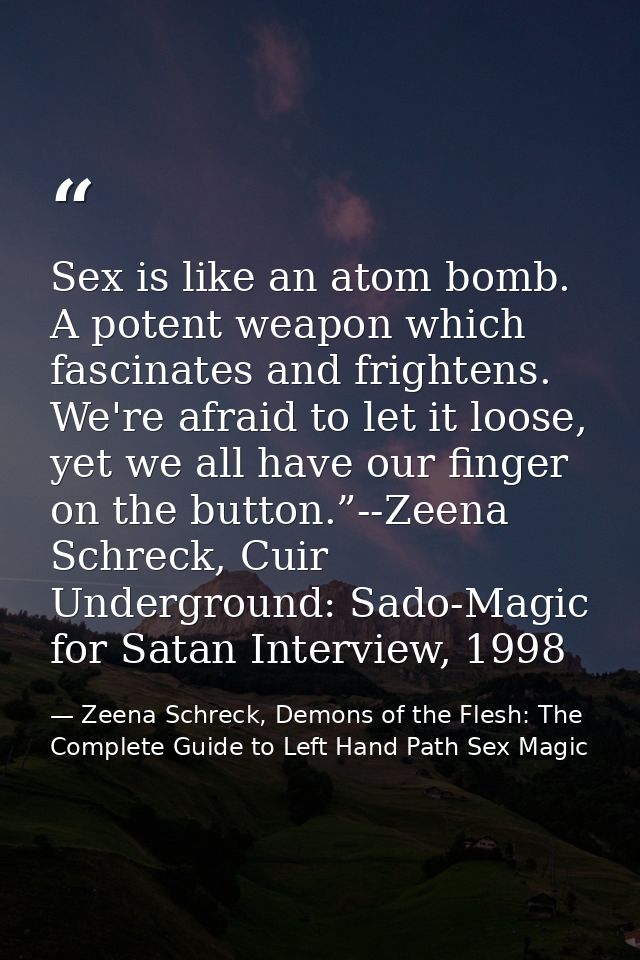 Sex is like an atom bomb. A potent weapon which fascinates and frightens. We're afraid to let it loose, yet we all have  — Zeena Schreck, Demons of the Flesh: The Complete Guide to Left Hand Path Sex Magic