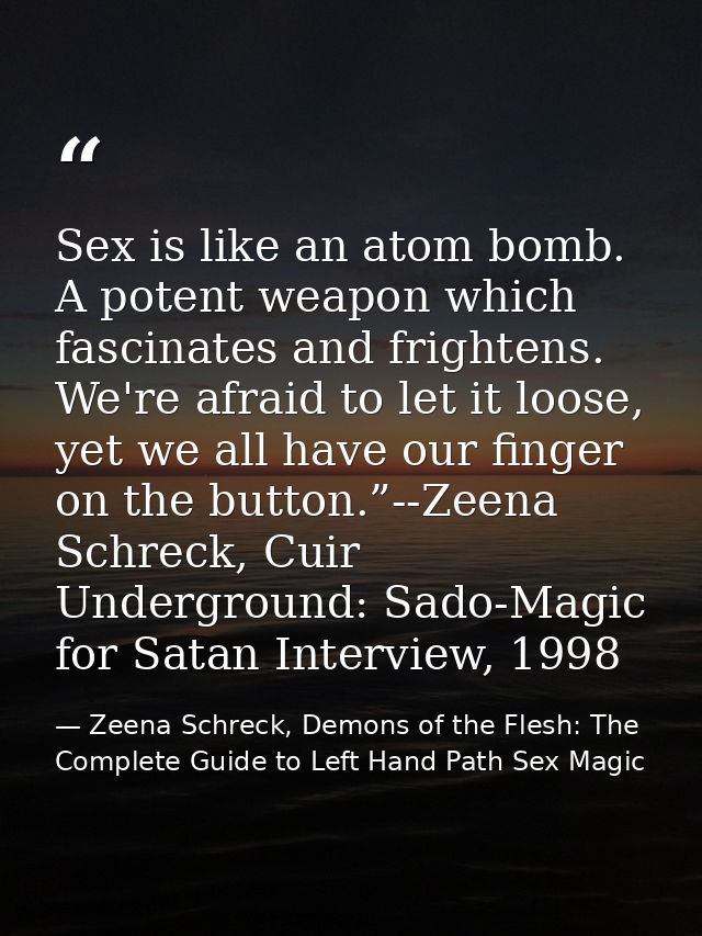 Sex is like an atom bomb. A potent weapon which fascinates and frightens. We're afraid to let it loose, yet we all have  — Zeena Schreck, Demons of the Flesh: The Complete Guide to Left Hand Path Sex Magic