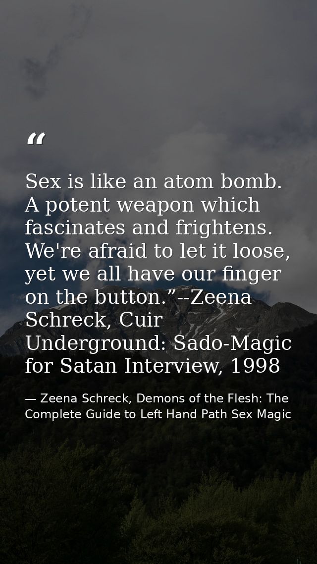 Sex is like an atom bomb. A potent weapon which fascinates and frightens. We're afraid to let it loose, yet we all have  — Zeena Schreck, Demons of the Flesh: The Complete Guide to Left Hand Path Sex Magic