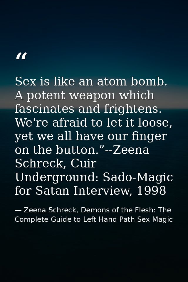 Sex is like an atom bomb. A potent weapon which fascinates and frightens. We're afraid to let it loose, yet we all have  — Zeena Schreck, Demons of the Flesh: The Complete Guide to Left Hand Path Sex Magic
