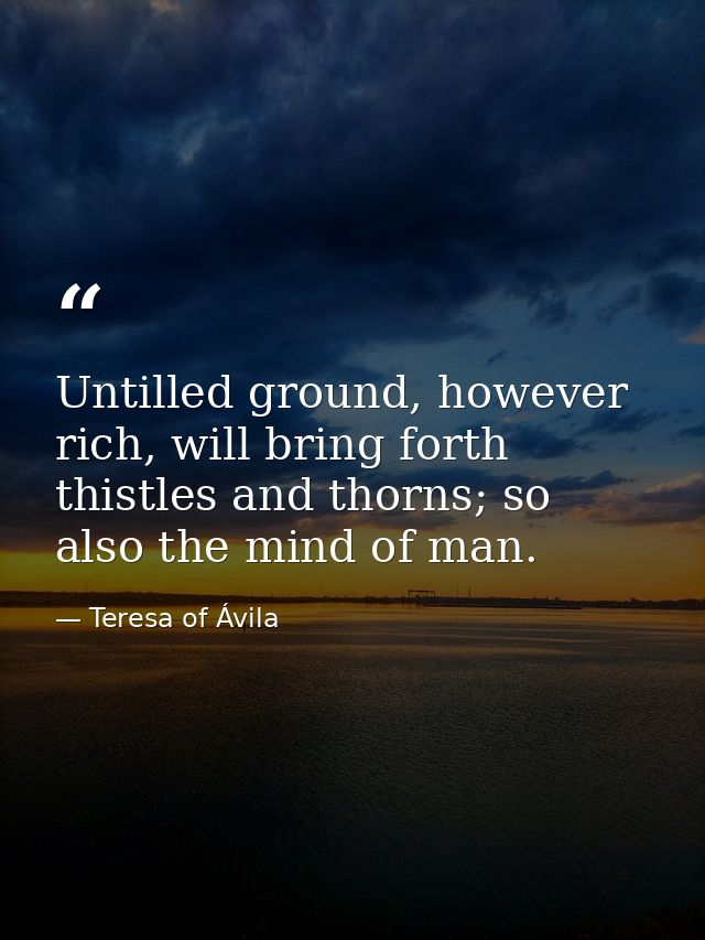 Untilled ground, however rich, will bring forth thistles and thorns; so also the mind of man. — Teresa of Ávila