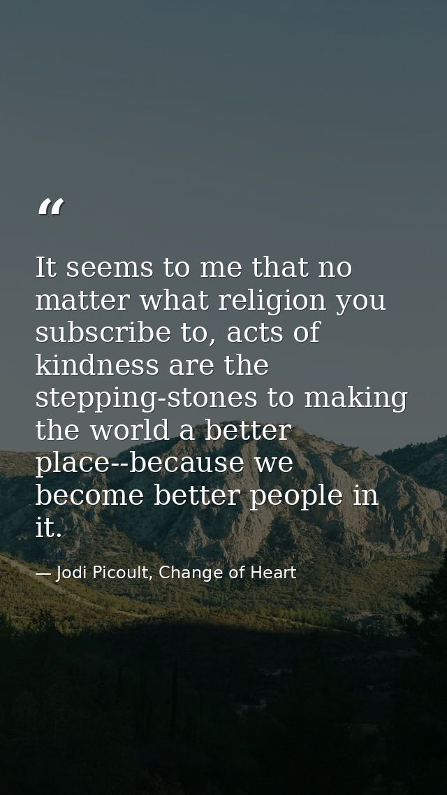 It seems to me that no matter what religion you subscribe to, acts of kindness are the stepping-stones to making the wor — Jodi Picoult, Change of Heart