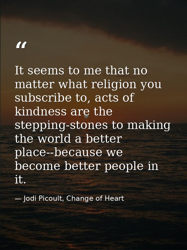 It seems to me that no matter what religion you subscribe to, acts of kindness are the stepping-stones to making the wor — Jodi Picoult, Change of Heart