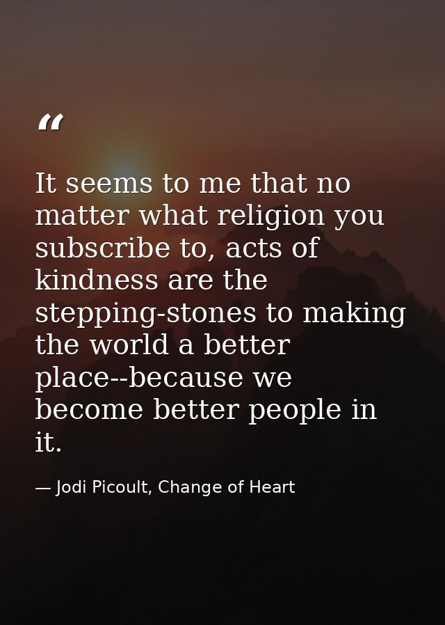 It seems to me that no matter what religion you subscribe to, acts of kindness are the stepping-stones to making the wor — Jodi Picoult, Change of Heart