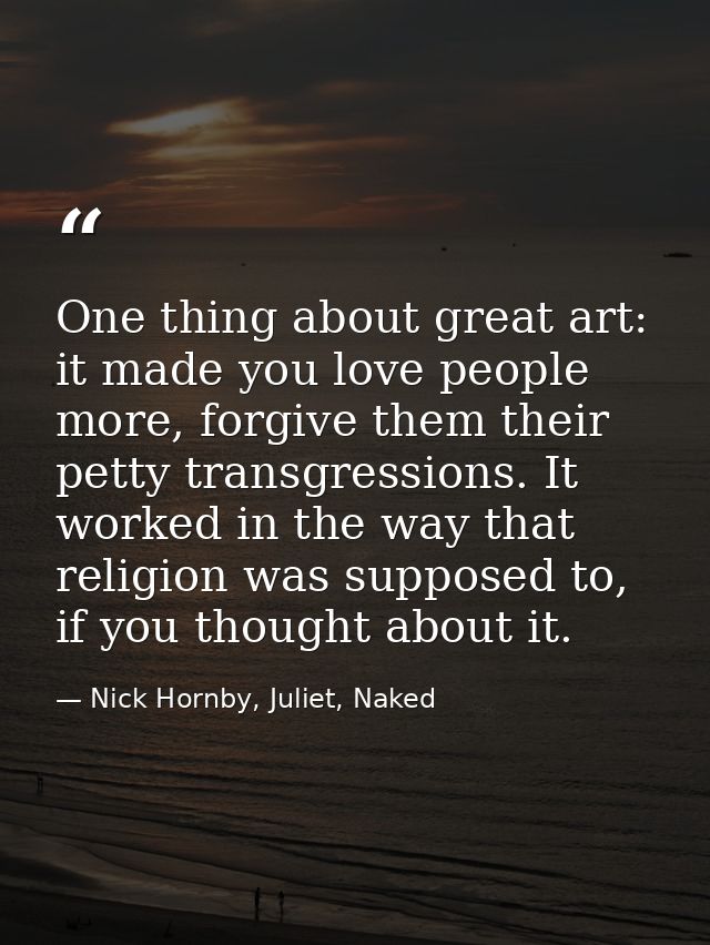 One thing about great art: it made you love people more, forgive them their petty transgressions. It worked in the way t — Nick Hornby, Juliet, Naked