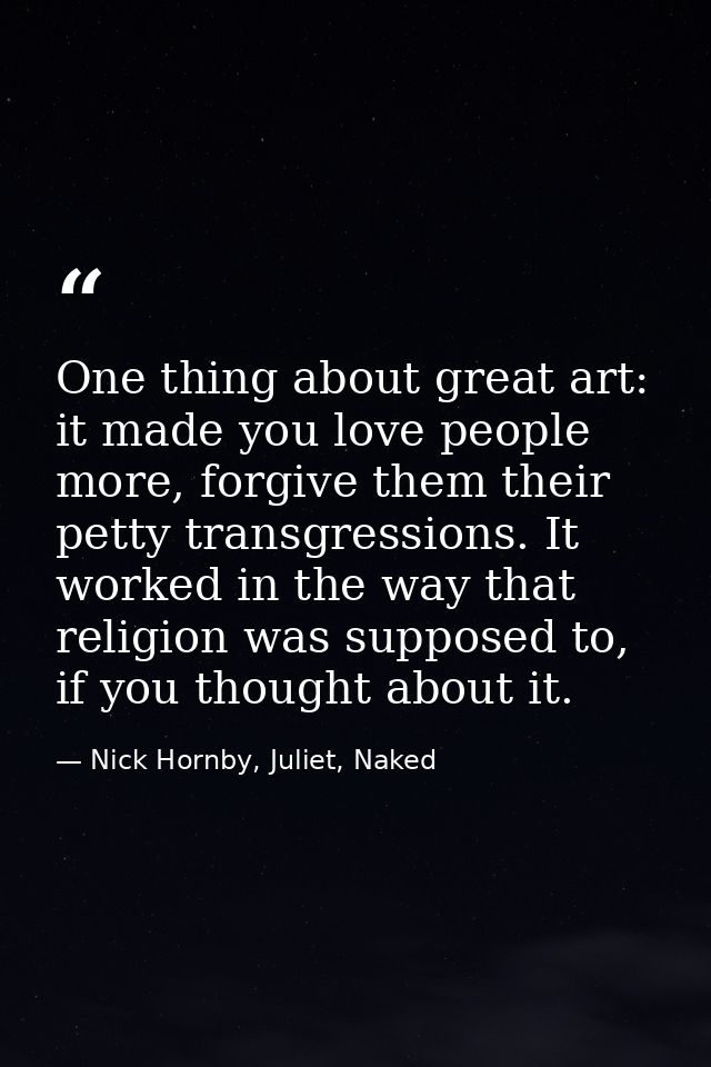 One thing about great art: it made you love people more, forgive them their petty transgressions. It worked in the way t — Nick Hornby, Juliet, Naked