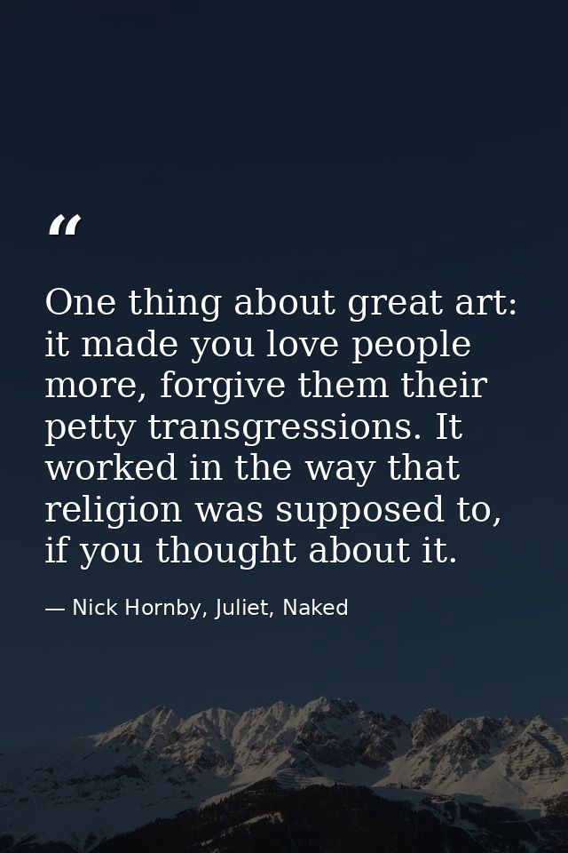 One thing about great art: it made you love people more, forgive them their petty transgressions. It worked in the way t — Nick Hornby, Juliet, Naked