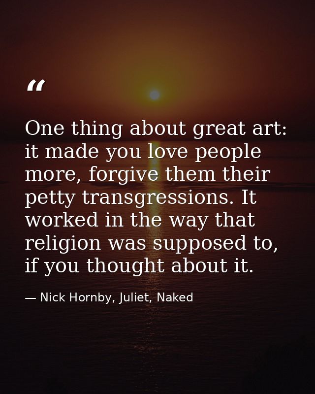 One thing about great art: it made you love people more, forgive them their petty transgressions. It worked in the way t — Nick Hornby, Juliet, Naked