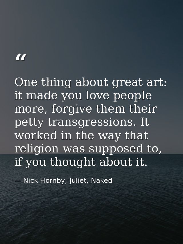 One thing about great art: it made you love people more, forgive them their petty transgressions. It worked in the way t — Nick Hornby, Juliet, Naked