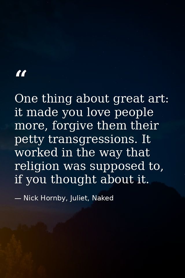 One thing about great art: it made you love people more, forgive them their petty transgressions. It worked in the way t — Nick Hornby, Juliet, Naked