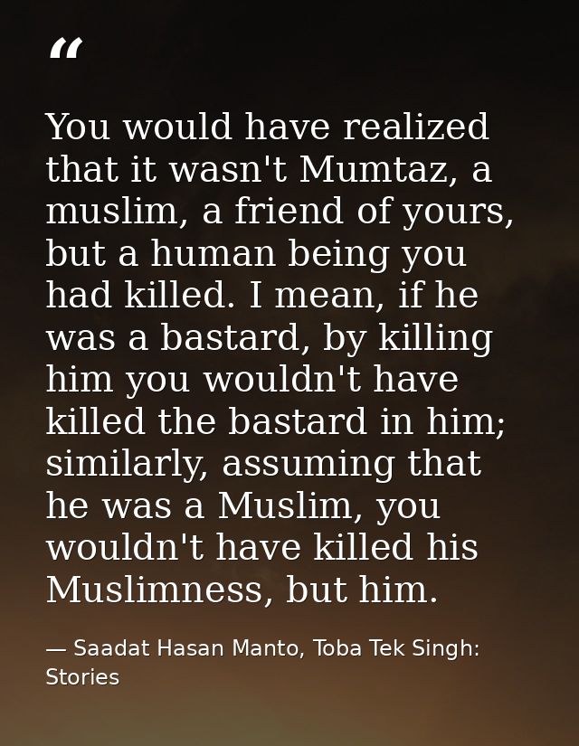You would have realized that it wasn't Mumtaz, a muslim, a friend of yours, but a human being you had killed. I mean, if — Saadat Hasan Manto, Toba Tek Singh: Stories