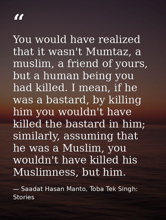 You would have realized that it wasn't Mumtaz, a muslim, a friend of yours, but a human being you had killed. I mean, if — Saadat Hasan Manto, Toba Tek Singh: Stories