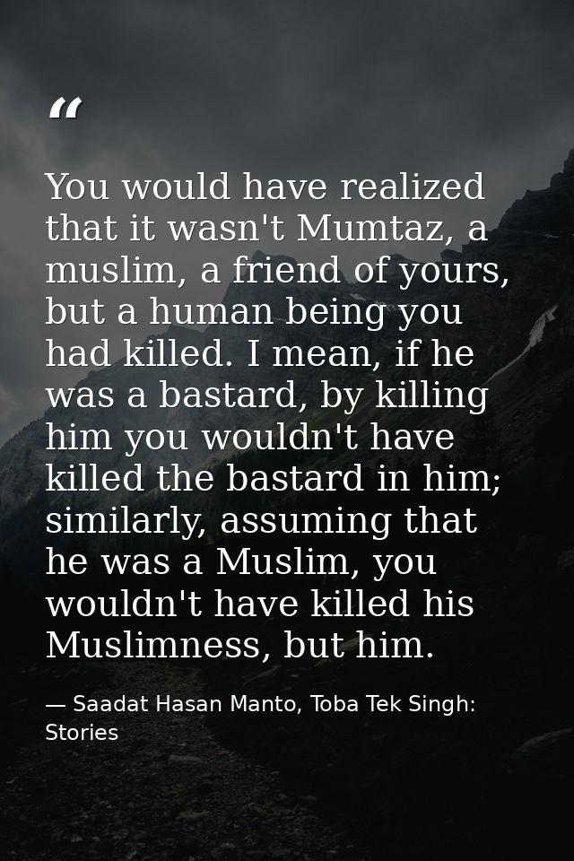 You would have realized that it wasn't Mumtaz, a muslim, a friend of yours, but a human being you had killed. I mean, if — Saadat Hasan Manto, Toba Tek Singh: Stories