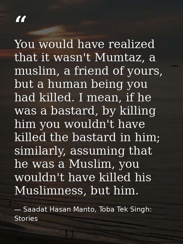 You would have realized that it wasn't Mumtaz, a muslim, a friend of yours, but a human being you had killed. I mean, if — Saadat Hasan Manto, Toba Tek Singh: Stories
