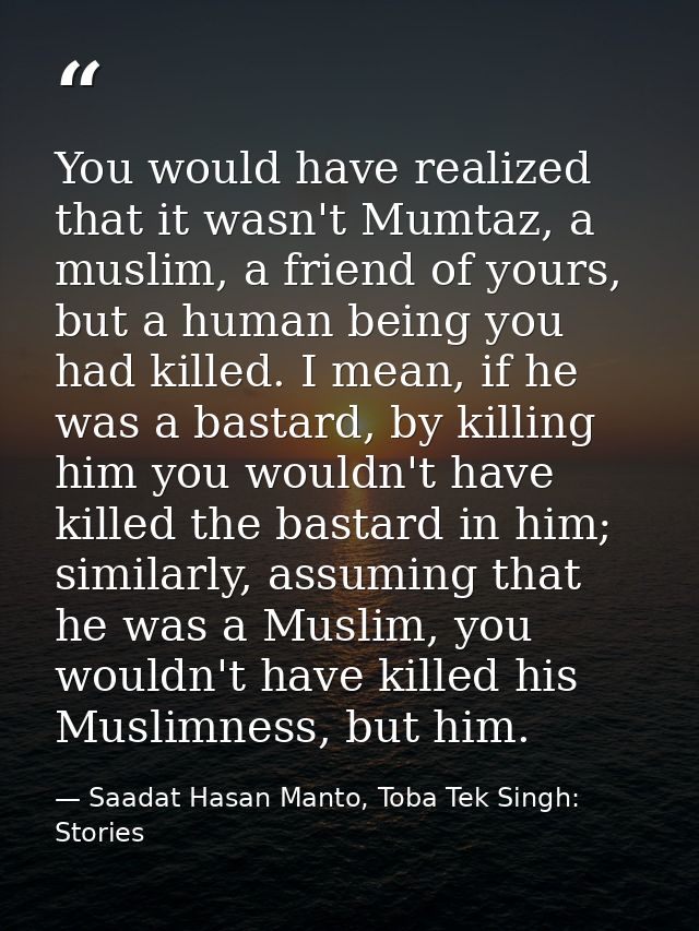 You would have realized that it wasn't Mumtaz, a muslim, a friend of yours, but a human being you had killed. I mean, if — Saadat Hasan Manto, Toba Tek Singh: Stories