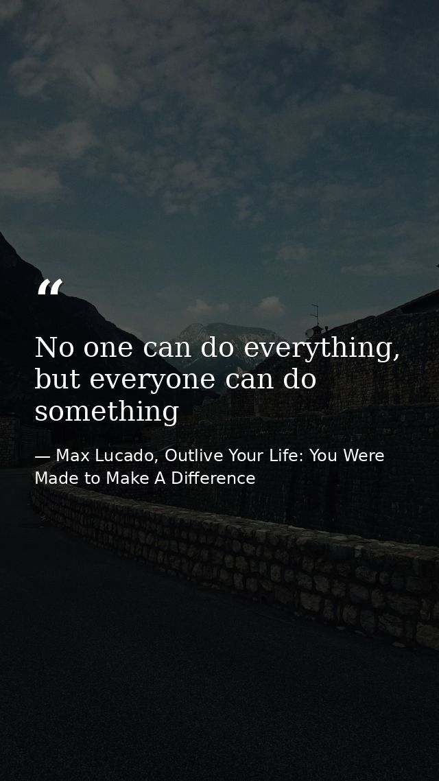 No one can do everything, but everyone can do something — Max Lucado, Outlive Your Life: You Were Made to Make A Difference