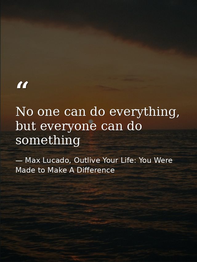 No one can do everything, but everyone can do something — Max Lucado, Outlive Your Life: You Were Made to Make A Difference