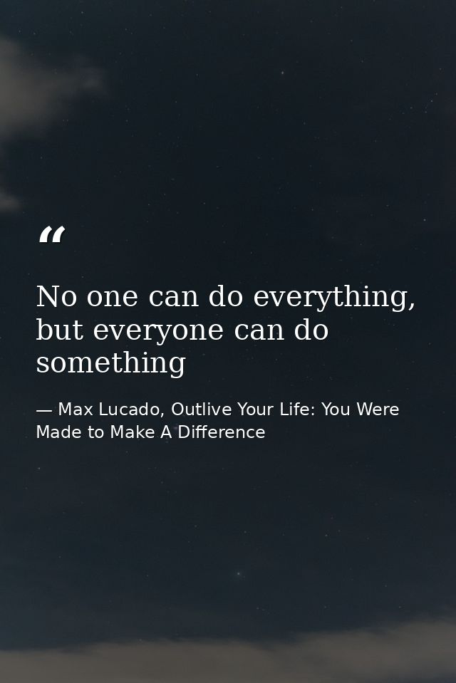 No one can do everything, but everyone can do something — Max Lucado, Outlive Your Life: You Were Made to Make A Difference