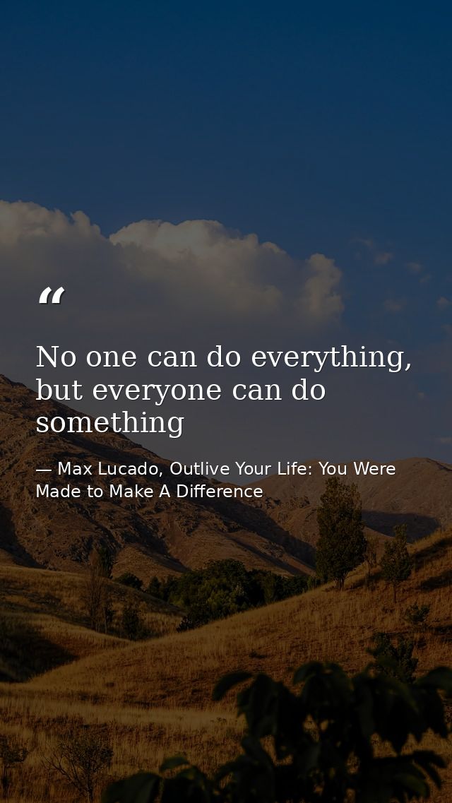 No one can do everything, but everyone can do something — Max Lucado, Outlive Your Life: You Were Made to Make A Difference